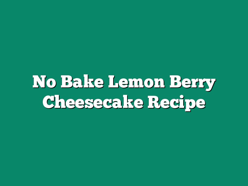 No Bake Lemon Berry Cheesecake Recipe
